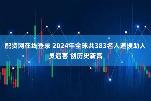 配资网在线登录 2024年全球共383名人道援助人员遇害 创历史新高