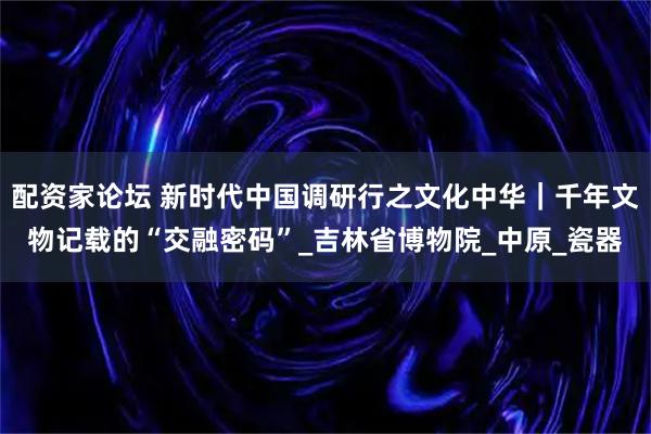 配资家论坛 新时代中国调研行之文化中华｜千年文物记载的“交融密码”_吉林省博物院_中原_瓷器