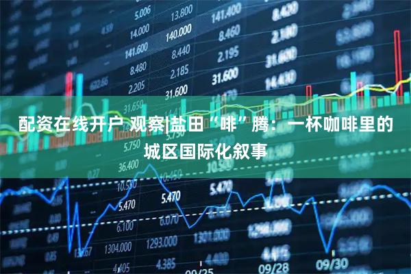 配资在线开户 观察|盐田“啡”腾：一杯咖啡里的城区国际化叙事