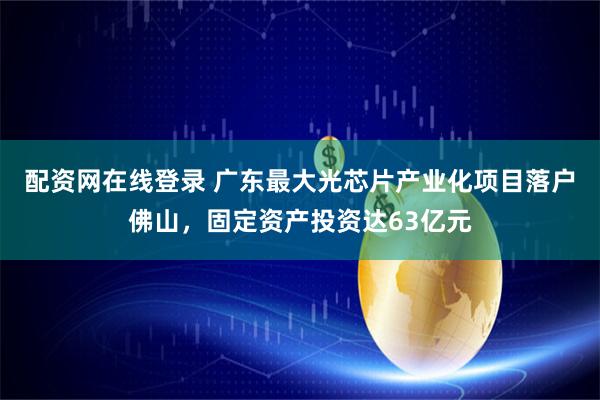 配资网在线登录 广东最大光芯片产业化项目落户佛山，固定资产投资达63亿元