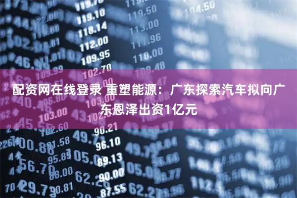 配资网在线登录 重塑能源：广东探索汽车拟向广东恩泽出资1亿元