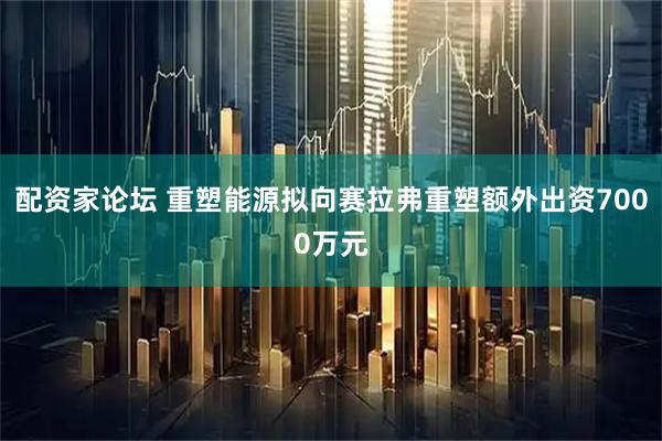 配资家论坛 重塑能源拟向赛拉弗重塑额外出资7000万元