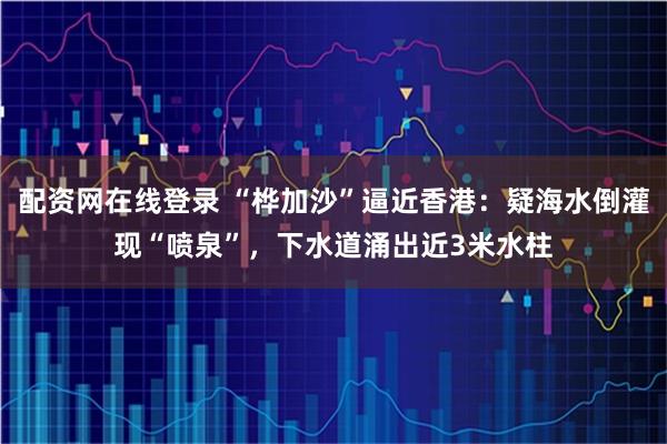 配资网在线登录 “桦加沙”逼近香港：疑海水倒灌现“喷泉”，下水道涌出近3米水柱