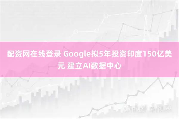 配资网在线登录 Google拟5年投资印度150亿美元 建立AI数据中心