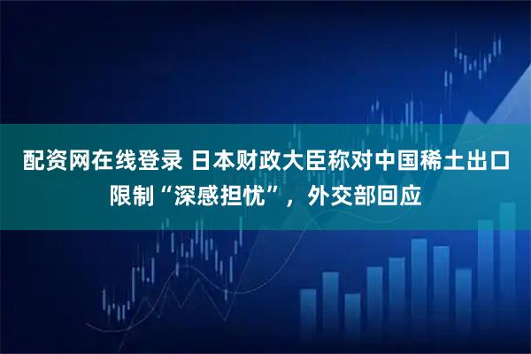 配资网在线登录 日本财政大臣称对中国稀土出口限制“深感担忧”，外交部回应