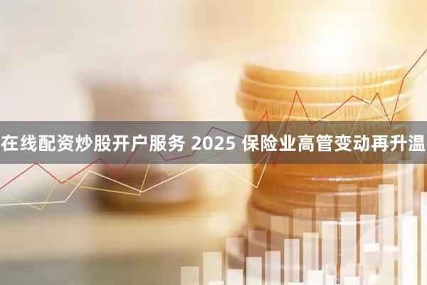 在线配资炒股开户服务 2025 保险业高管变动再升温