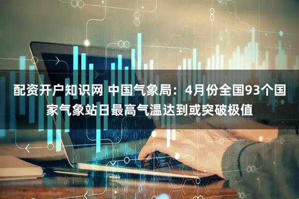 配资开户知识网 中国气象局：4月份全国93个国家气象站日最高气温达到或突破极值