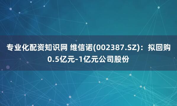 专业化配资知识网 维信诺(002387.SZ)：拟回购0.5亿元-1亿元公司股份