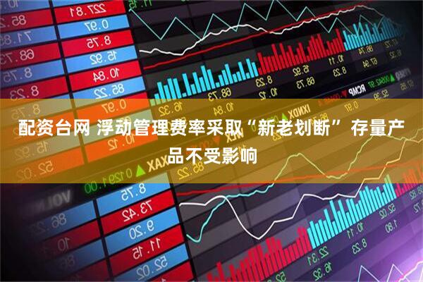 配资台网 浮动管理费率采取“新老划断” 存量产品不受影响