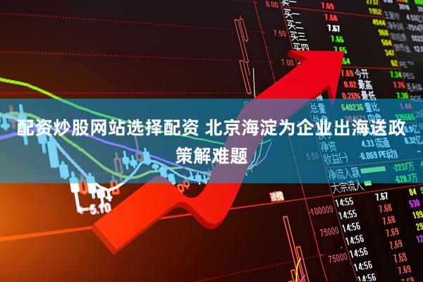配资炒股网站选择配资 北京海淀为企业出海送政策解难题