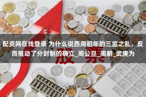 配资网在线登录 为什么说西周初年的三监之乱，反而推动了分封制的确立_周公旦_周朝_武庚为